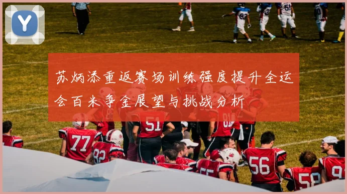苏炳添重返赛场训练强度提升全运会百米争金展望与挑战分析