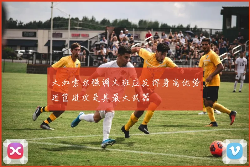 大加索尔强调文班应发挥身高优势近筐进攻是其最大武器