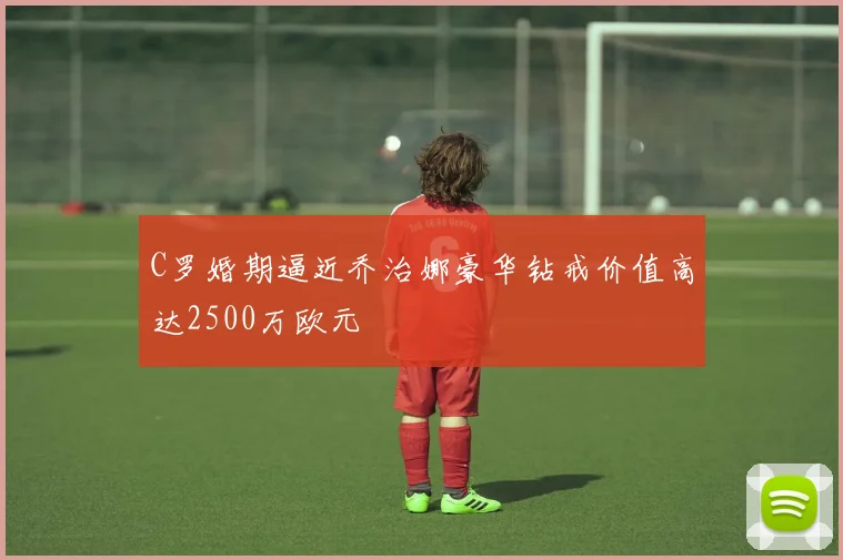 C罗婚期逼近乔治娜豪华钻戒价值高达2500万欧元